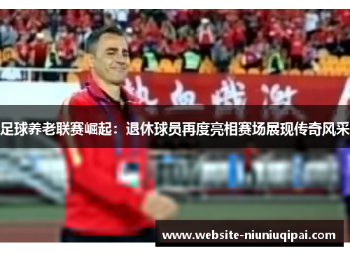 足球养老联赛崛起：退休球员再度亮相赛场展现传奇风采